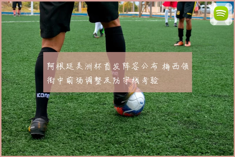 阿根廷美洲杯首发阵容公布 梅西领衔中前场调整及防守线考验