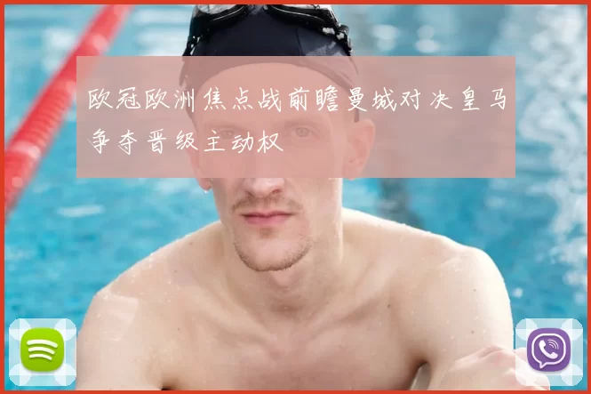 欧冠欧洲焦点战前瞻曼城对决皇马争夺晋级主动权