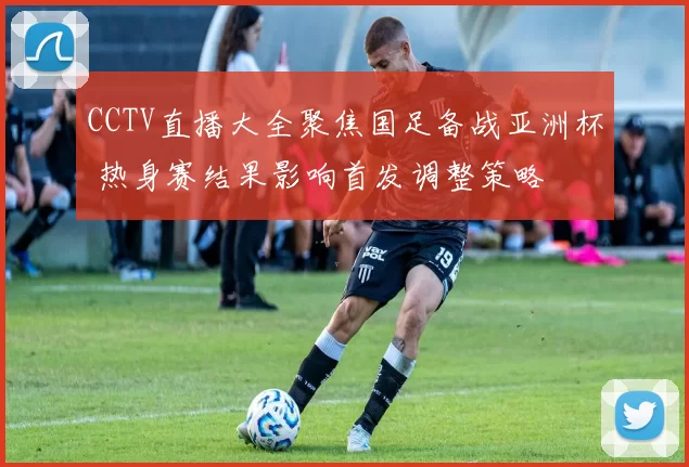 CCTV直播大全聚焦国足备战亚洲杯 热身赛结果影响首发调整策略