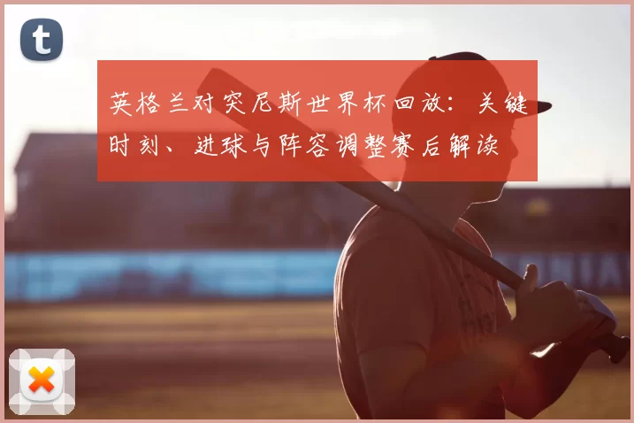 英格兰对突尼斯世界杯回放：关键时刻、进球与阵容调整赛后解读