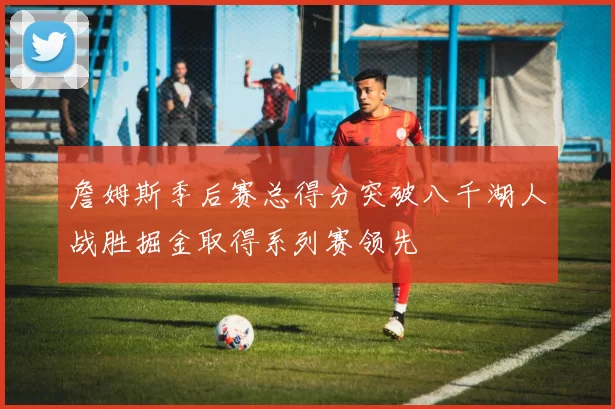 詹姆斯季后赛总得分突破八千湖人战胜掘金取得系列赛领先