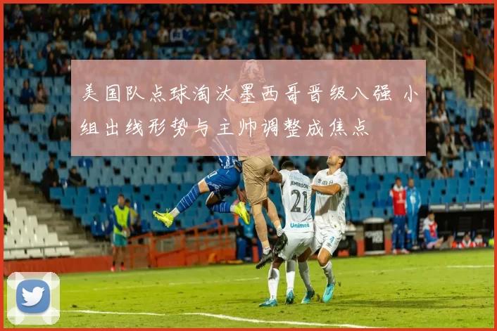 美国队点球淘汰墨西哥晋级八强 小组出线形势与主帅调整成焦点