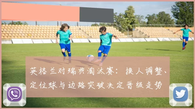 英格兰对瑞典淘汰赛：换人调整、定位球与边路突破决定晋级走势