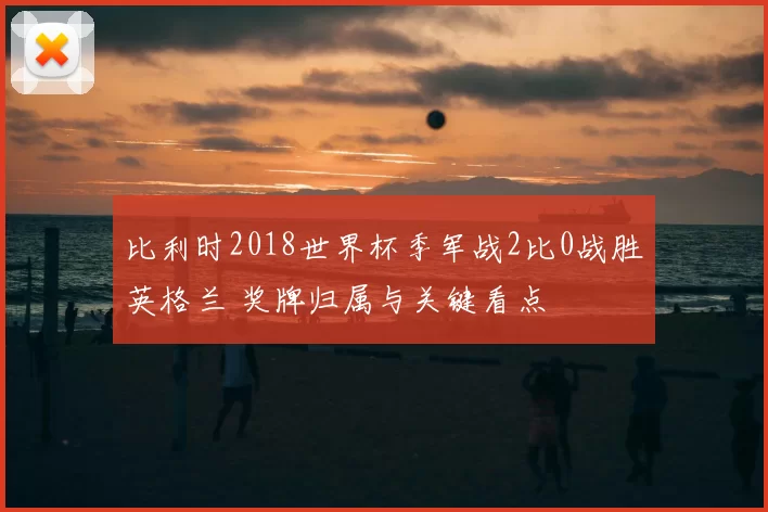 比利时2018世界杯季军战2比0战胜英格兰 奖牌归属与关键看点