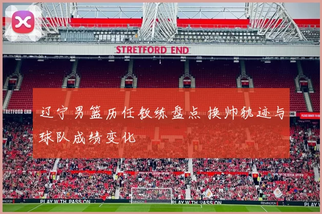 辽宁男篮历任教练盘点 换帅轨迹与球队成绩变化