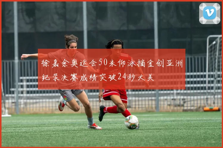 徐嘉余奥运会50米仰泳摘金创亚洲纪录决赛成绩突破24秒大关
