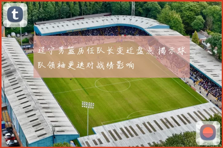 辽宁男篮历任队长变迁盘点 揭示球队领袖更迭对战绩影响