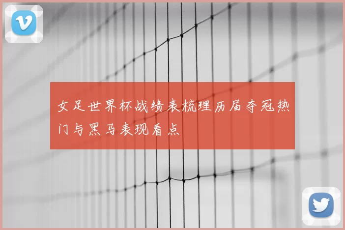 女足世界杯战绩表梳理历届夺冠热门与黑马表现看点