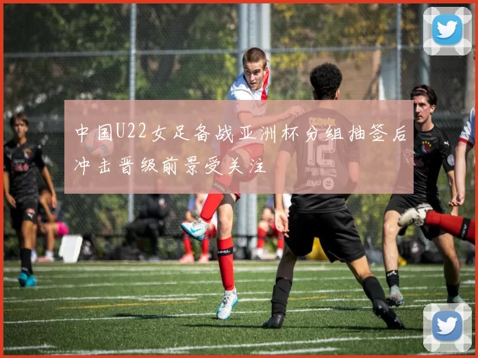 中国U22女足备战亚洲杯分组抽签后冲击晋级前景受关注