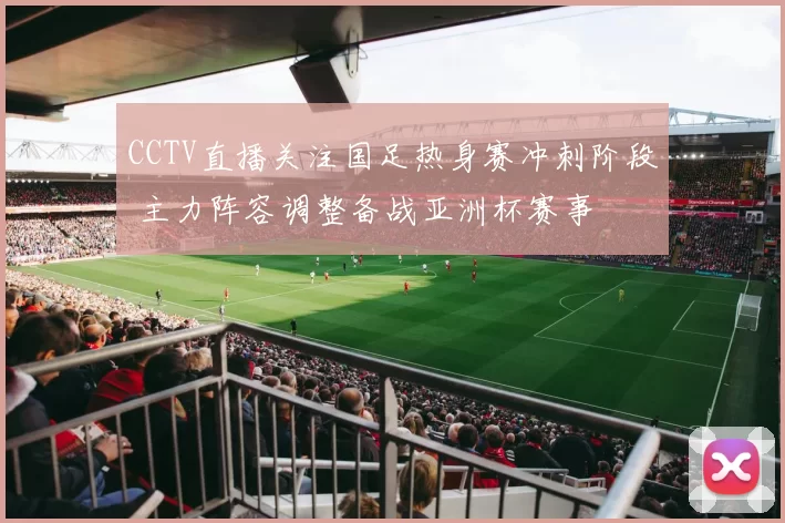 CCTV直播关注国足热身赛冲刺阶段 主力阵容调整备战亚洲杯赛事