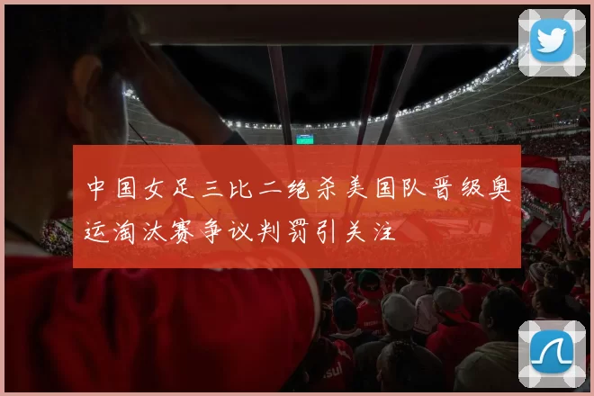 中国女足三比二绝杀美国队晋级奥运淘汰赛争议判罚引关注