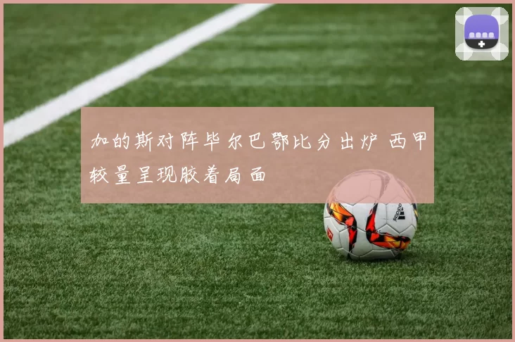 加的斯对阵毕尔巴鄂比分出炉 西甲较量呈现胶着局面