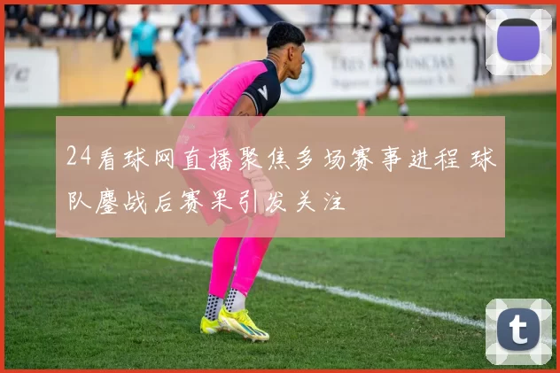 24看球网直播聚焦多场赛事进程 球队鏖战后赛果引发关注