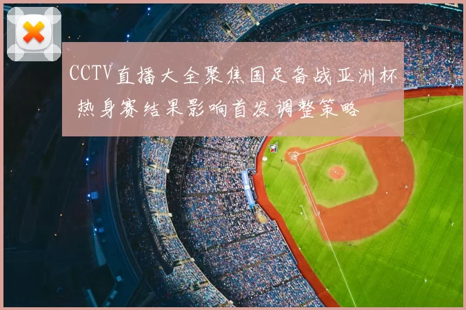 CCTV直播大全聚焦国足备战亚洲杯 热身赛结果影响首发调整策略