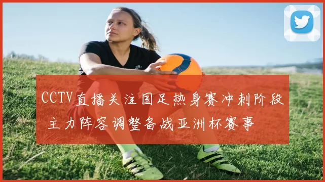 CCTV直播关注国足热身赛冲刺阶段 主力阵容调整备战亚洲杯赛事