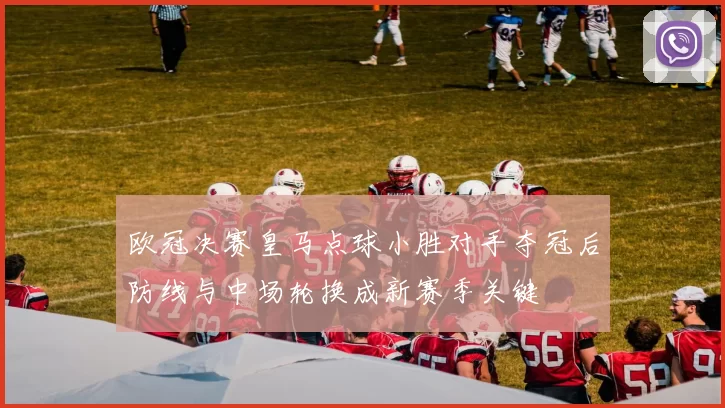 欧冠决赛皇马点球小胜对手夺冠后防线与中场轮换成新赛季关键