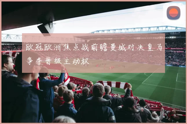 欧冠欧洲焦点战前瞻曼城对决皇马争夺晋级主动权