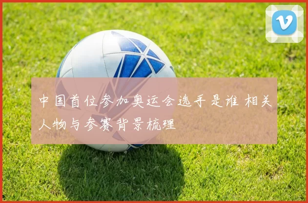 中国首位参加奥运会选手是谁 相关人物与参赛背景梳理