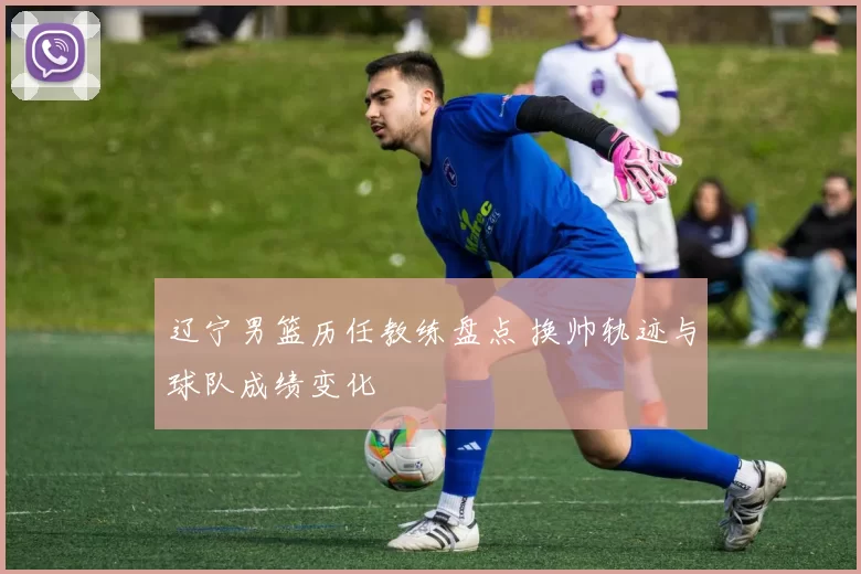 辽宁男篮历任教练盘点 换帅轨迹与球队成绩变化