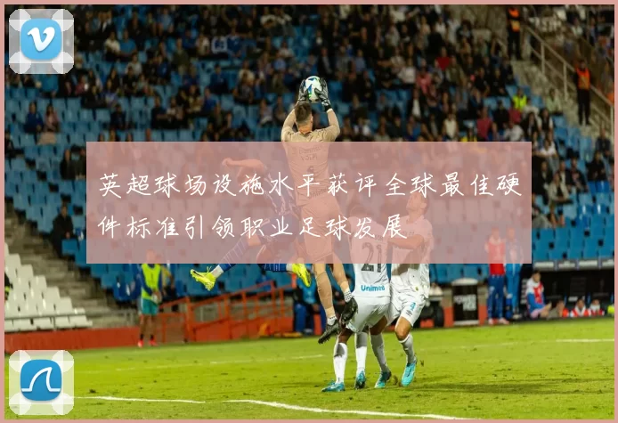 英超球场设施水平获评全球最佳硬件标准引领职业足球发展