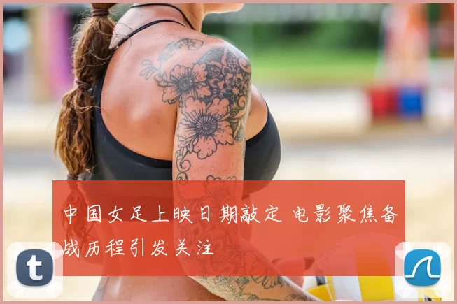 中国女足上映日期敲定 电影聚焦备战历程引发关注