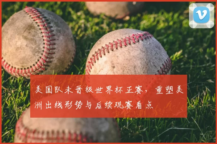 美国队未晋级世界杯正赛,重塑美洲出线形势与后续观赛看点