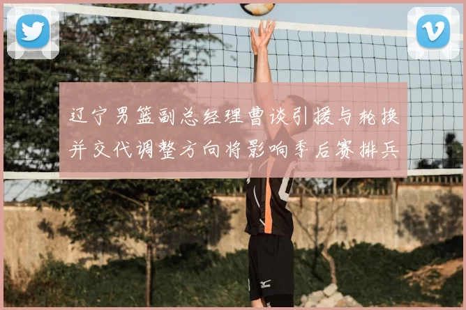 辽宁男篮副总经理曹谈引援与轮换并交代调整方向将影响季后赛排兵布阵