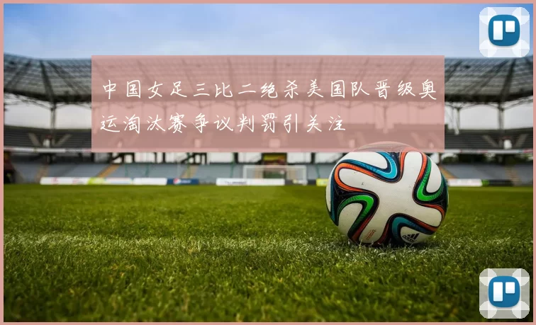 中国女足三比二绝杀美国队晋级奥运淘汰赛争议判罚引关注