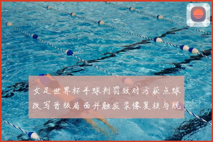 女足世界杯手球判罚致对方获点球改写晋级局面并触发录像复核与规则争论