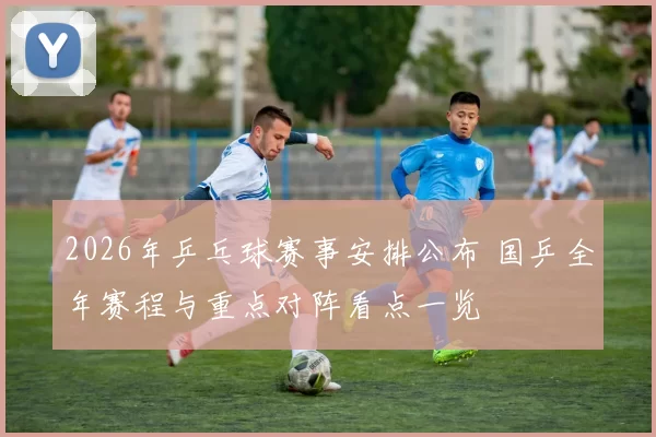 2026年乒乓球赛事安排公布 国乒全年赛程与重点对阵看点一览