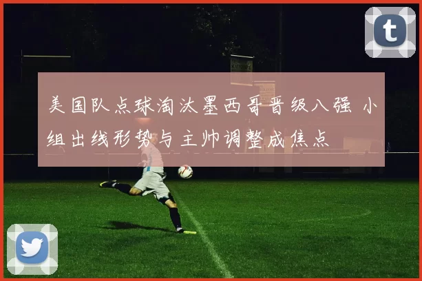 美国队点球淘汰墨西哥晋级八强 小组出线形势与主帅调整成焦点